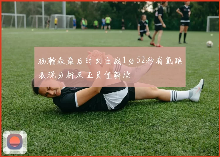 杨瀚森最后时刻出战1分52秒有氧跑表现分析及正负值解读