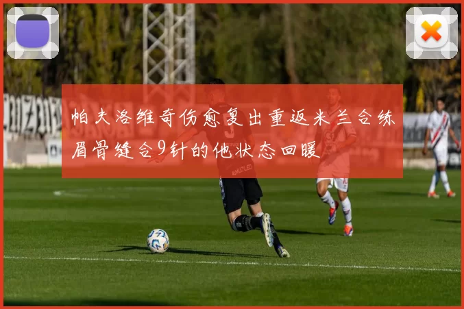帕夫洛维奇伤愈复出重返米兰合练眉骨缝合9针的他状态回暖