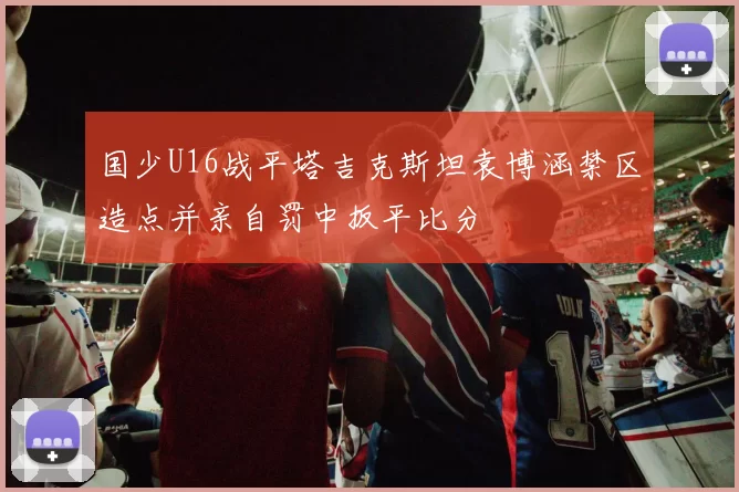 国少U16战平塔吉克斯坦袁博涵禁区造点并亲自罚中扳平比分