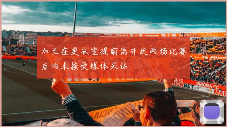 加兰在更衣室提前离开近两场比赛后均未接受媒体采访