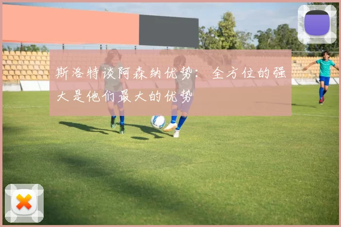 斯洛特谈阿森纳优势：全方位的强大是他们最大的优势