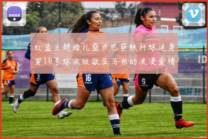 红蓝主题婚礼盛典巴萨铁杆球迷身穿10号球衣致敬亚马尔的浪漫爱情故事