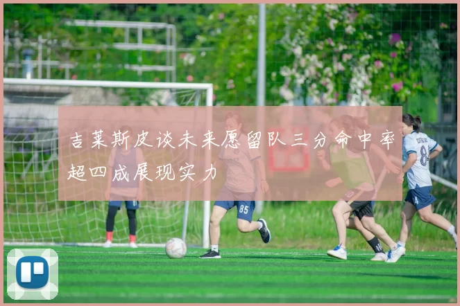 吉莱斯皮谈未来愿留队三分命中率超四成展现实力