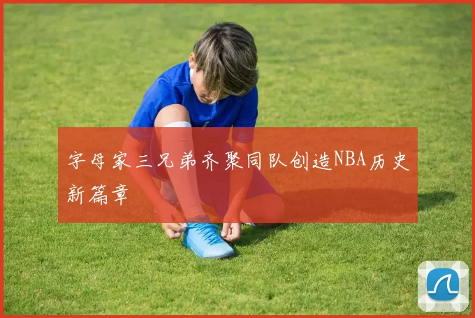 字母家三兄弟齐聚同队创造NBA历史新篇章
