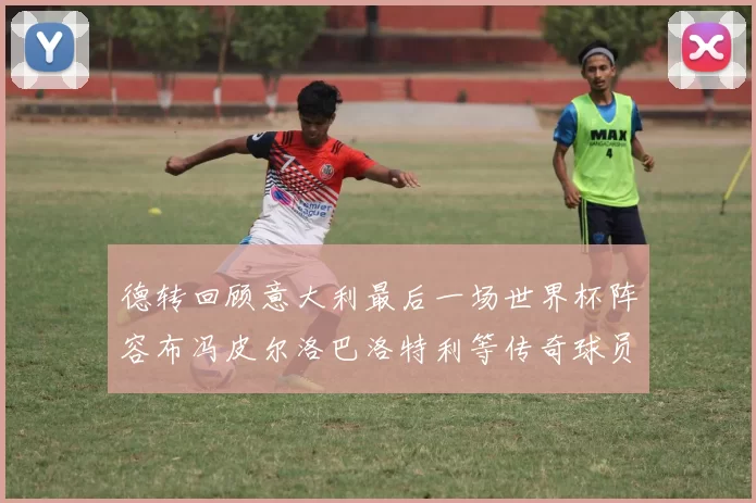 德转回顾意大利最后一场世界杯阵容布冯皮尔洛巴洛特利等传奇球员在列