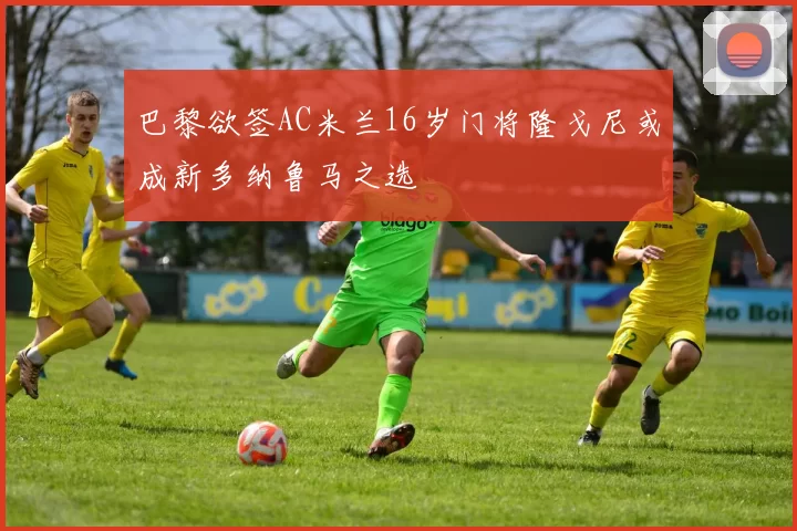 巴黎欲签AC米兰16岁门将隆戈尼或成新多纳鲁马之选