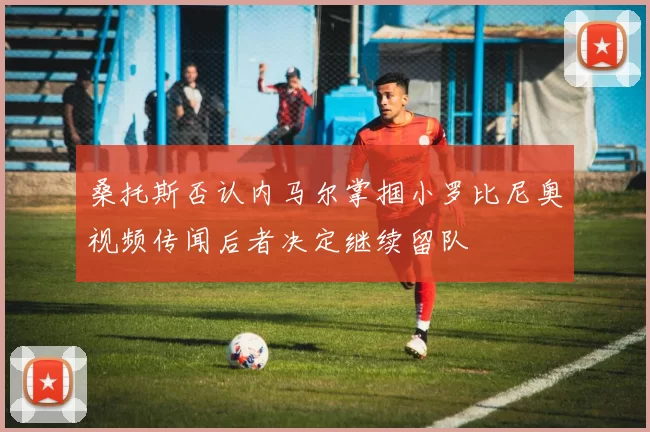 桑托斯否认内马尔掌掴小罗比尼奥视频传闻后者决定继续留队