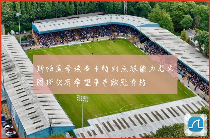 斯帕莱蒂谈洛卡特利点球能力尤文图斯仍有希望争夺欧冠资格