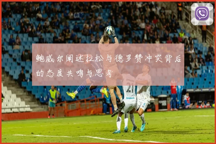 鲍威尔阐述拉松与德罗赞冲突背后的态度共鸣与思考