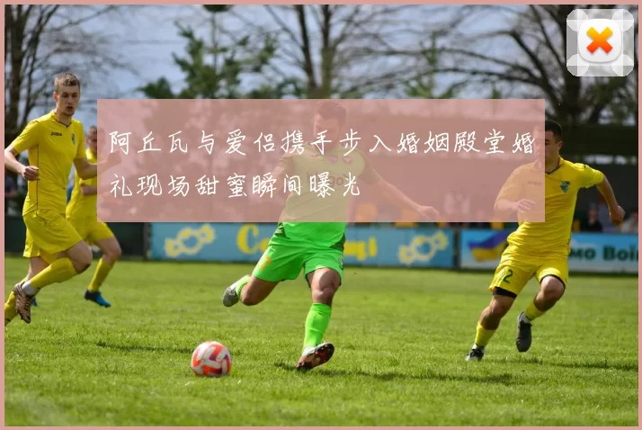阿丘瓦与爱侣携手步入婚姻殿堂婚礼现场甜蜜瞬间曝光