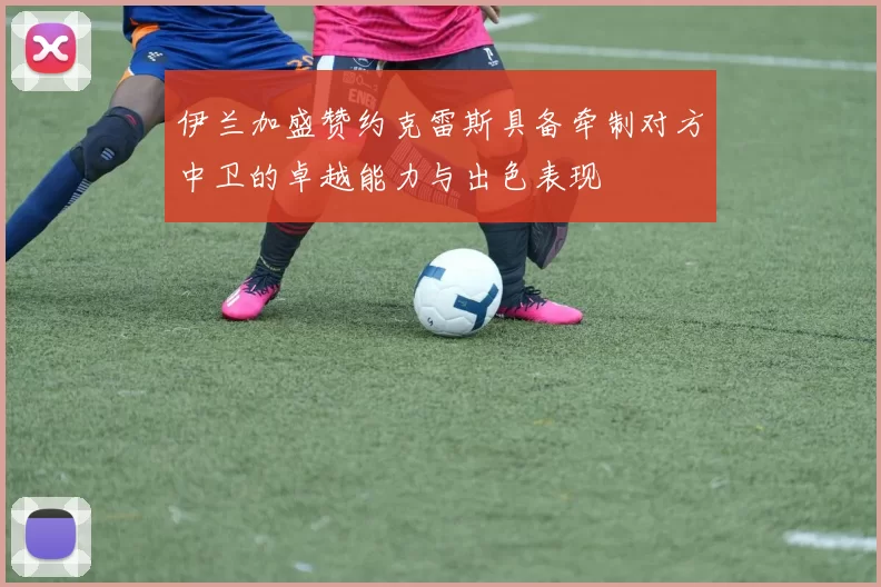 伊兰加盛赞约克雷斯具备牵制对方中卫的卓越能力与出色表现