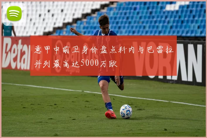 意甲中前卫身价盘点科内与巴雷拉并列最高达5000万欧