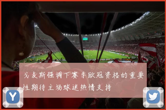 戈麦斯强调下赛季欧冠资格的重要性期待主场球迷热情支持