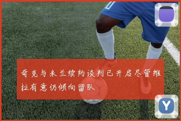 奇克与米兰续约谈判已开启尽管维拉有意仍倾向留队